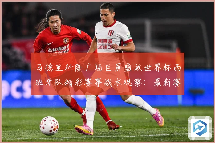 马德里科隆广场巨屏盛放世界杯西班牙队精彩赛事战术观察：最新赛事动态与深度分析
