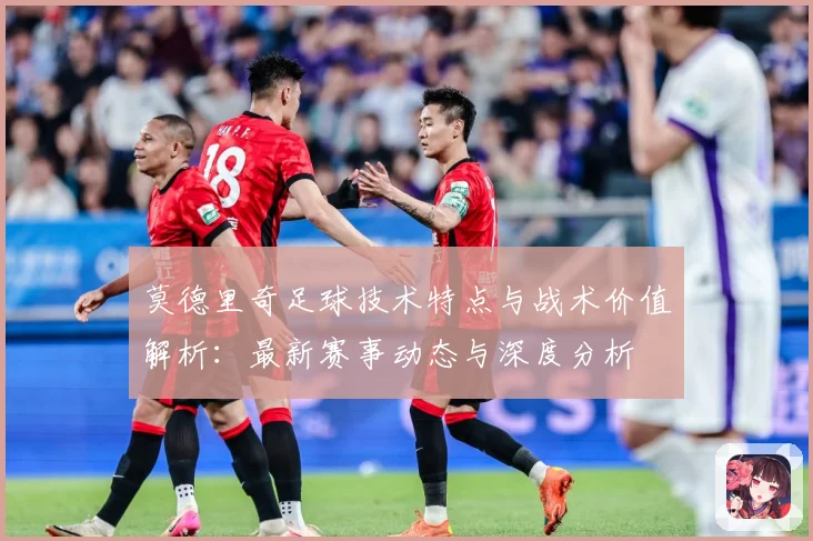 莫德里奇足球技术特点与战术价值解析：最新赛事动态与深度分析