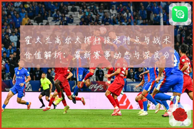 霍夫兰高尔夫挥杆技术特点与战术价值解析：最新赛事动态与深度分析