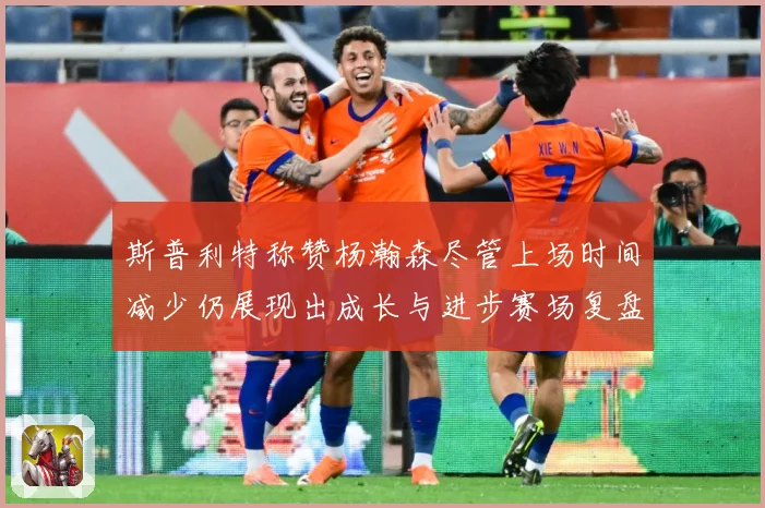 斯普利特称赞杨瀚森尽管上场时间减少仍展现出成长与进步赛场复盘：最新赛事动态与深度分析