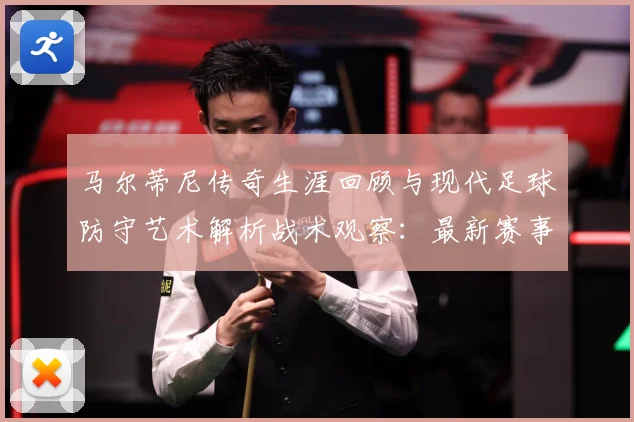 马尔蒂尼传奇生涯回顾与现代足球防守艺术解析战术观察：最新赛事动态与深度分析