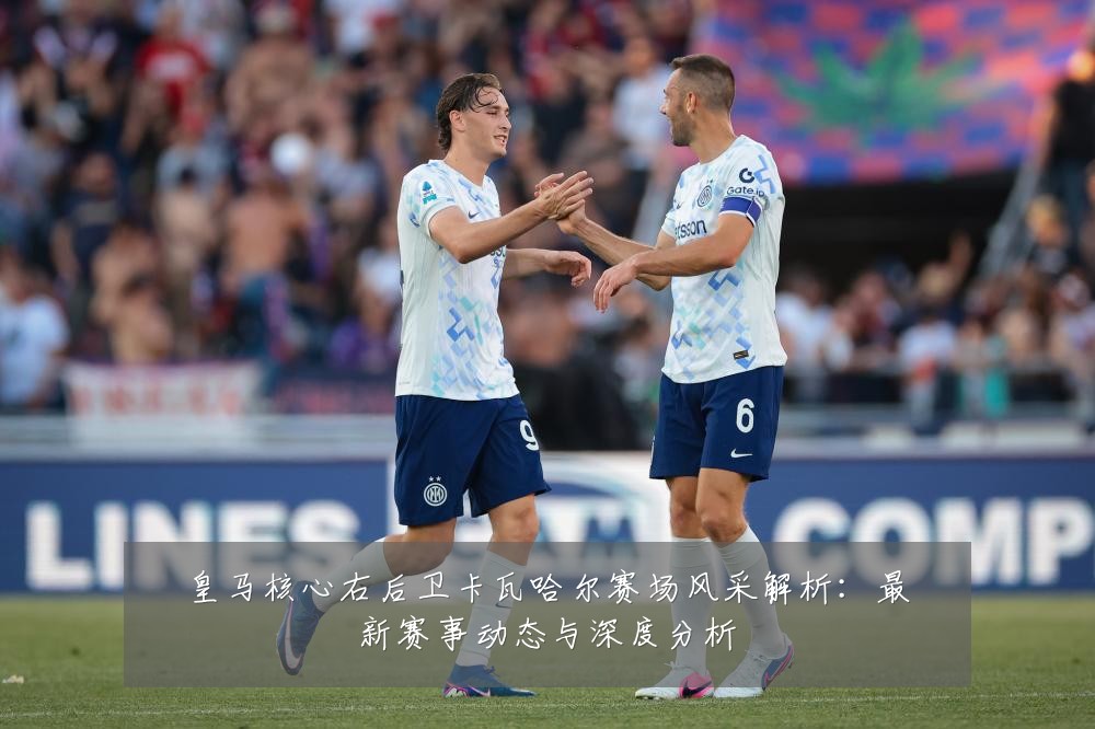 皇马核心右后卫卡瓦哈尔赛场风采解析：最新赛事动态与深度分析