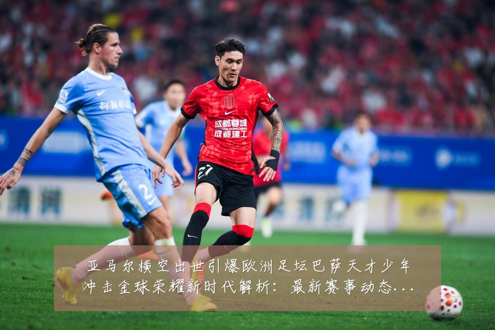 亚马尔横空出世引爆欧洲足坛巴萨天才少年冲击金球荣耀新时代解析：最新赛事动态与深度分析